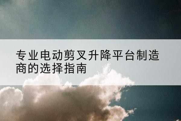 桓台电动剪叉升降平台厂家-专业电动剪叉升降平台制造商的选择指南