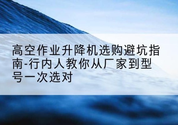 桓台升降平台厂家-高空作业升降机选购避坑指南-行内人教你从厂家到型号一次选对