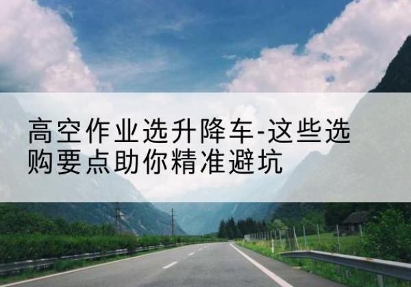 桓台升降车厂家-高空作业选升降车-这些选购要点助你*避坑