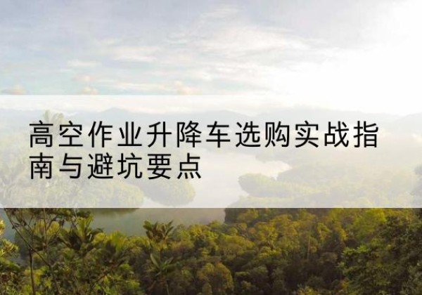 桓台升降车怎么选-高空作业升降车选购实战指南与避坑要点
