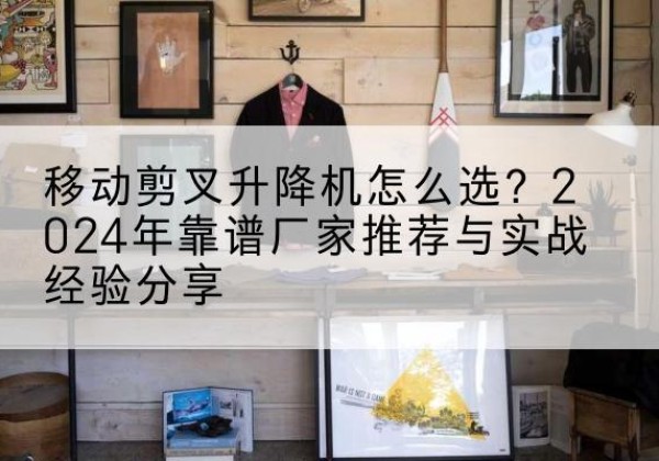 桓台升降平台厂家推荐-移动剪叉升降机怎么选？2024年靠谱厂家推荐与实战经验分享