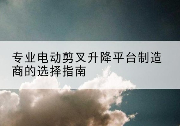 桓台电动剪叉升降平台厂家-专业电动剪叉升降平台制造商的选择指南