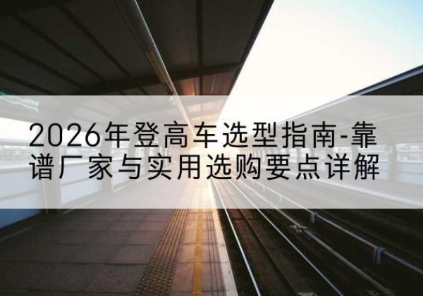 桓台登高车厂家推荐-2026年登高车选型指南-靠谱厂家与实用选购要点详解